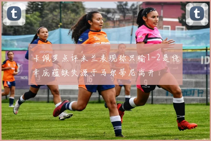 卡佩罗点评米兰表现称只输1-2是侥幸底蕴缺失源于马尔蒂尼离开