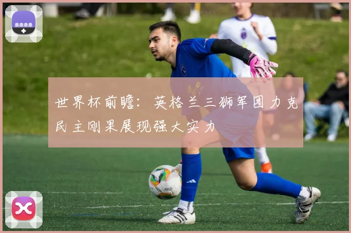世界杯前瞻：英格兰三狮军团力克民主刚果展现强大实力