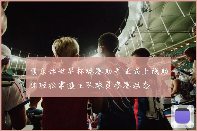 俱乐部世界杯观赛助手正式上线助你轻松掌握主队球员参赛动态