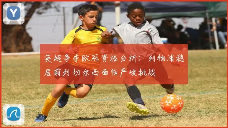 英超争夺欧冠资格分析：利物浦稳居前列切尔西面临严峻挑战