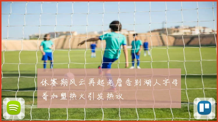 休赛期风云再起老詹告别湖人字母哥加盟热火引发热议