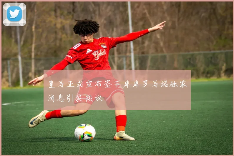 皇马正式宣布签下库库罗马诺独家消息引发热议