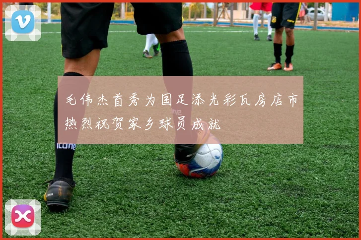毛伟杰首秀为国足添光彩瓦房店市热烈祝贺家乡球员成就