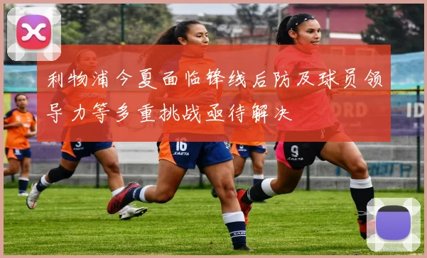 利物浦今夏面临锋线后防及球员领导力等多重挑战亟待解决