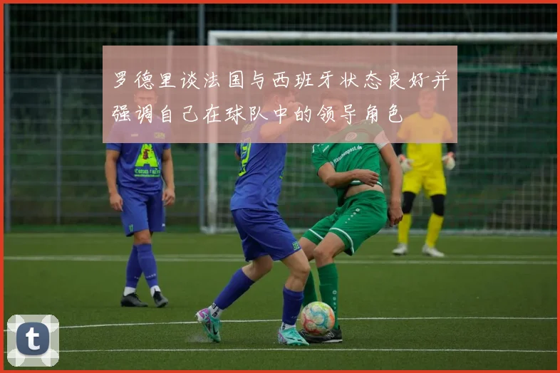 罗德里谈法国与西班牙状态良好并强调自己在球队中的领导角色