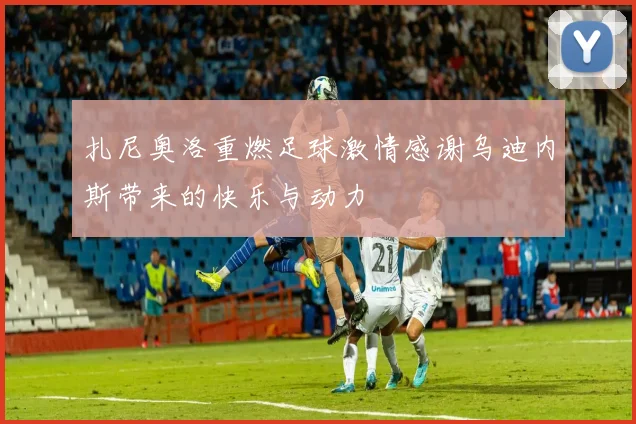 扎尼奥洛重燃足球激情感谢乌迪内斯带来的快乐与动力