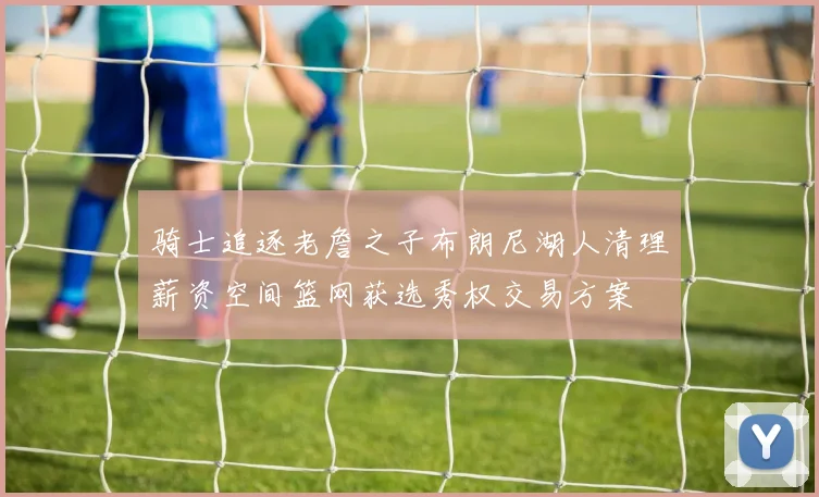 骑士追逐老詹之子布朗尼湖人清理薪资空间篮网获选秀权交易方案