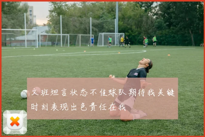 文班坦言状态不佳球队期待我关键时刻表现出色责任在我