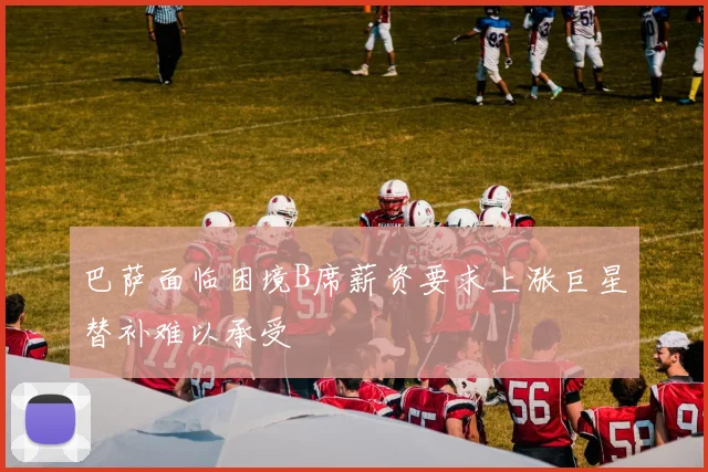 巴萨面临困境B席薪资要求上涨巨星替补难以承受
