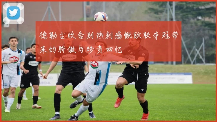 德勒古欣告别热刺感慨欧联夺冠带来的骄傲与珍贵回忆