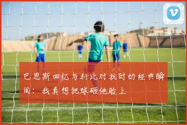 巴恩斯回忆与科比对抗时的经典瞬间：我真想把球砸他脸上