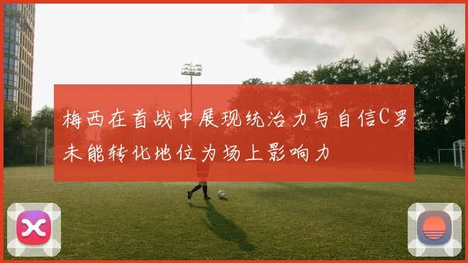 梅西在首战中展现统治力与自信C罗未能转化地位为场上影响力