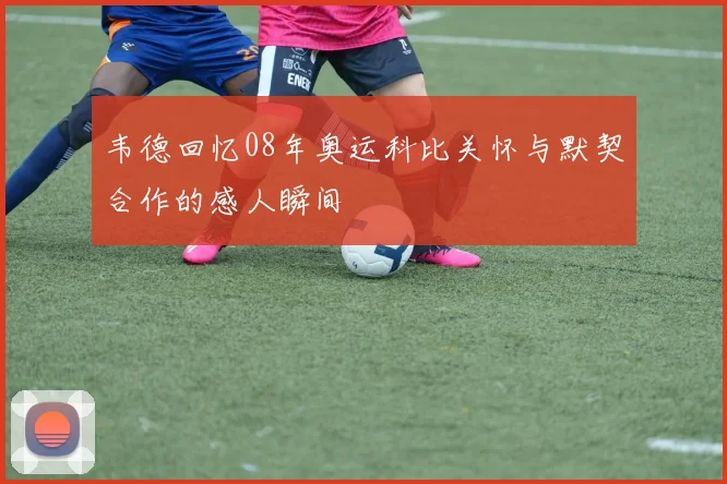韦德回忆08年奥运科比关怀与默契合作的感人瞬间