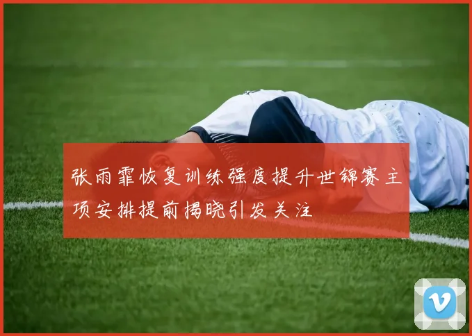 张雨霏恢复训练强度提升世锦赛主项安排提前揭晓引发关注