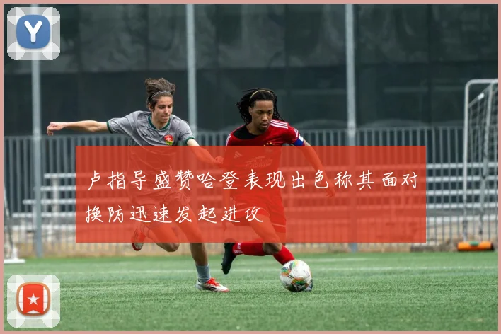 卢指导盛赞哈登表现出色称其面对换防迅速发起进攻