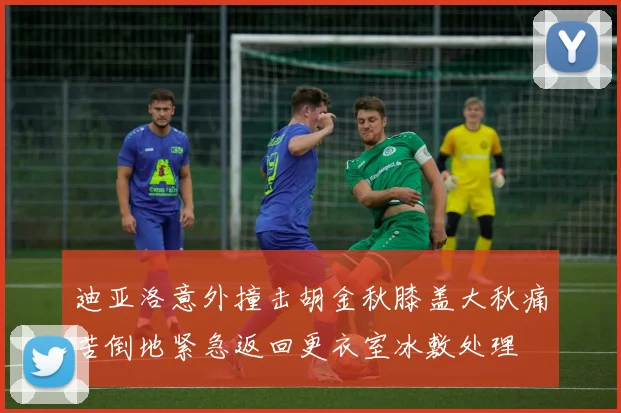 迪亚洛意外撞击胡金秋膝盖大秋痛苦倒地紧急返回更衣室冰敷处理