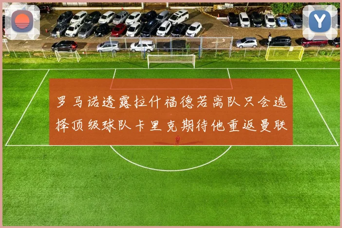 罗马诺透露拉什福德若离队只会选择顶级球队卡里克期待他重返曼联