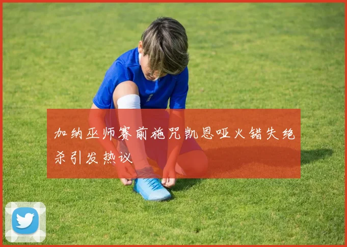加纳巫师赛前施咒凯恩哑火错失绝杀引发热议