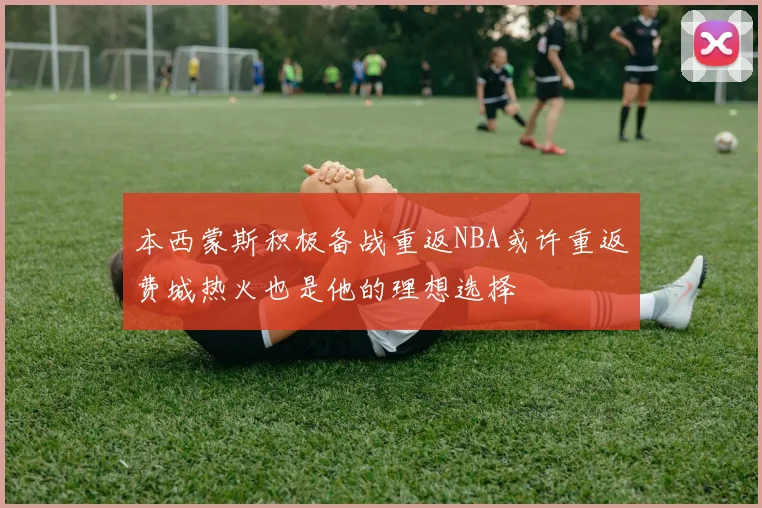 本西蒙斯积极备战重返NBA或许重返费城热火也是他的理想选择