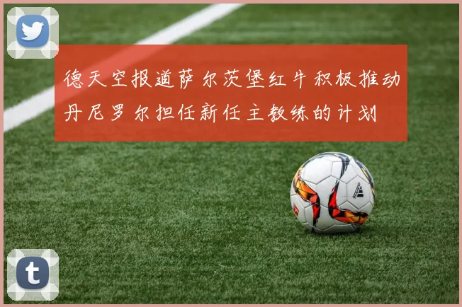 德天空报道萨尔茨堡红牛积极推动丹尼罗尔担任新任主教练的计划