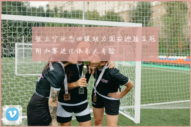 张玉宁状态回暖助力国安迎接亚冠附加赛进攻体系大考验