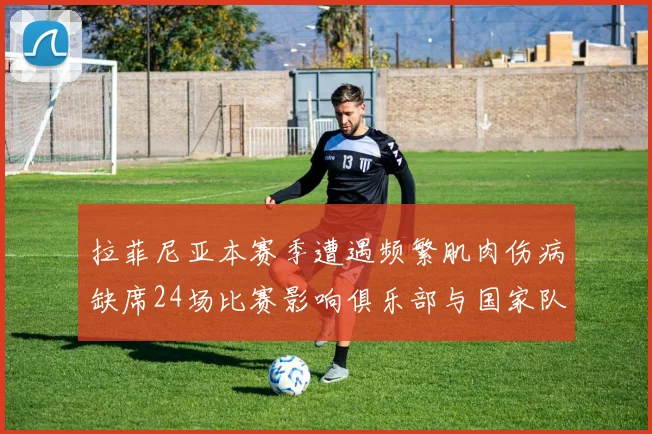拉菲尼亚本赛季遭遇频繁肌肉伤病缺席24场比赛影响俱乐部与国家队表现
