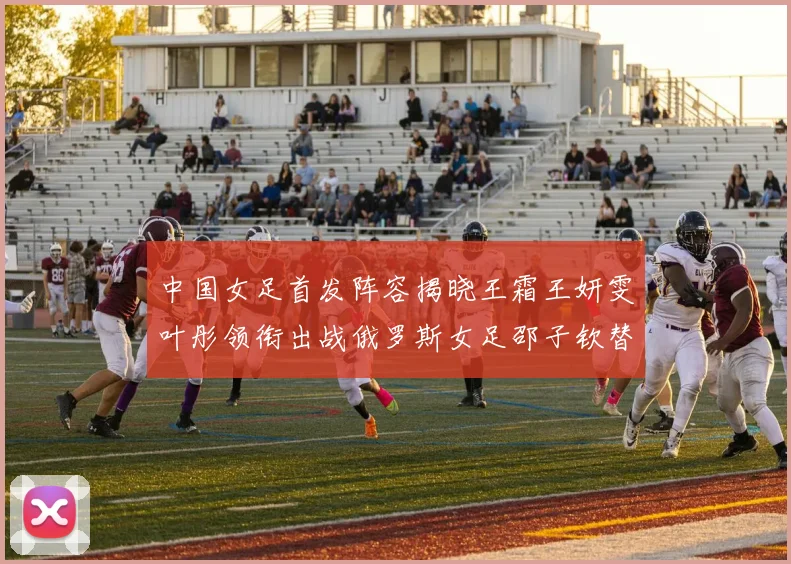 中国女足首发阵容揭晓王霜王妍雯叶彤领衔出战俄罗斯女足邵子钦替补待命