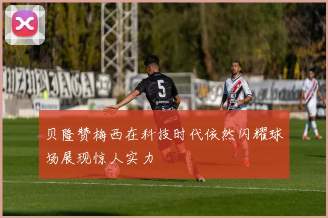贝隆赞梅西在科技时代依然闪耀球场展现惊人实力