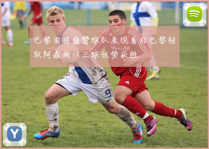 巴黎旧将盛赞球队表现看好巴黎轻取阿森纳以三球优势获胜