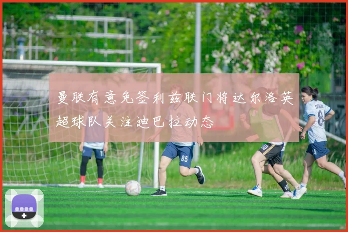 曼联有意免签利兹联门将达尔洛英超球队关注迪巴拉动态